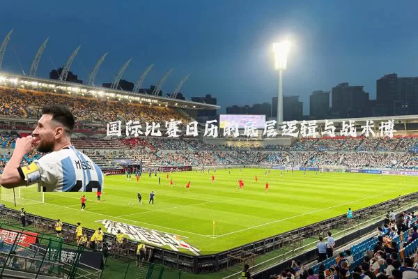 国际比赛日历的底层逻辑与战术博弈