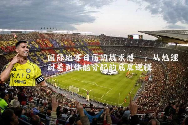 国际比赛日历的战术博弈:从地理时差到体能分配的底层逻辑